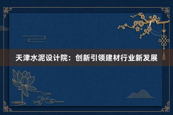 天津水泥设计院：创新引领建材行业新发展